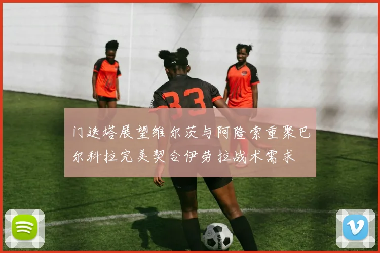 门迭塔展望维尔茨与阿隆索重聚巴尔科拉完美契合伊劳拉战术需求