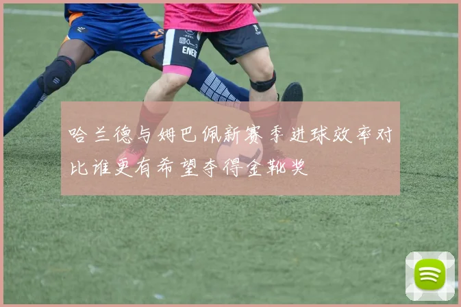 哈兰德与姆巴佩新赛季进球效率对比谁更有希望夺得金靴奖